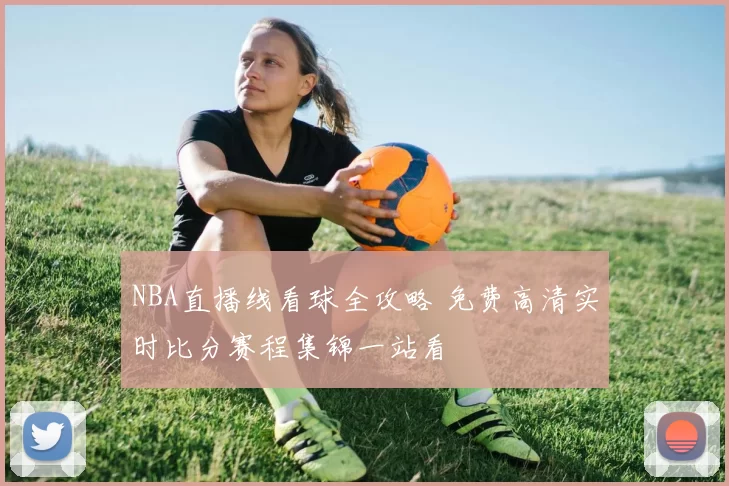 NBA直播线看球全攻略 免费高清实时比分赛程集锦一站看