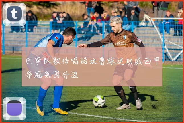 巴萨队歌传唱诺坎普球迷助威西甲争冠氛围升温