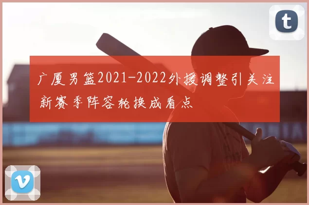广厦男篮2021-2022外援调整引关注 新赛季阵容轮换成看点