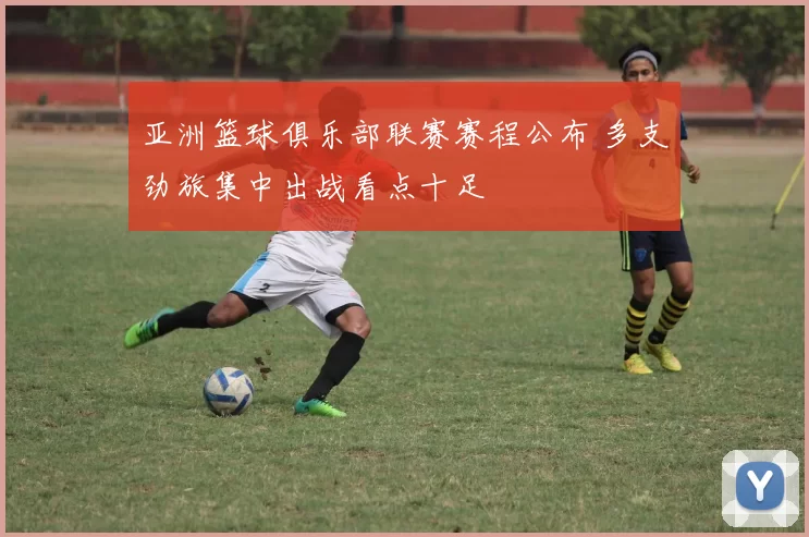 亚洲篮球俱乐部联赛赛程公布 多支劲旅集中出战看点十足