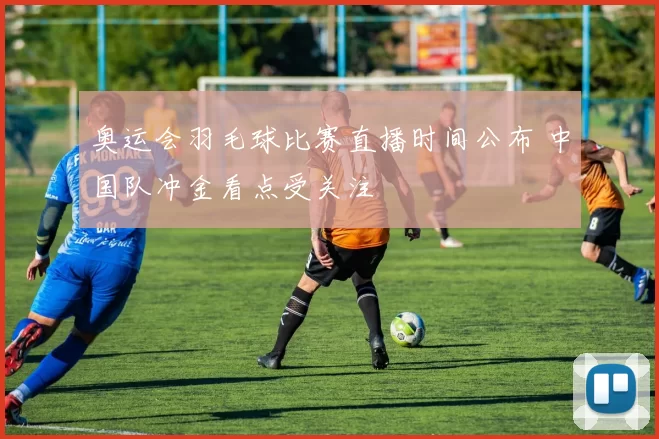 奥运会羽毛球比赛直播时间公布 中国队冲金看点受关注