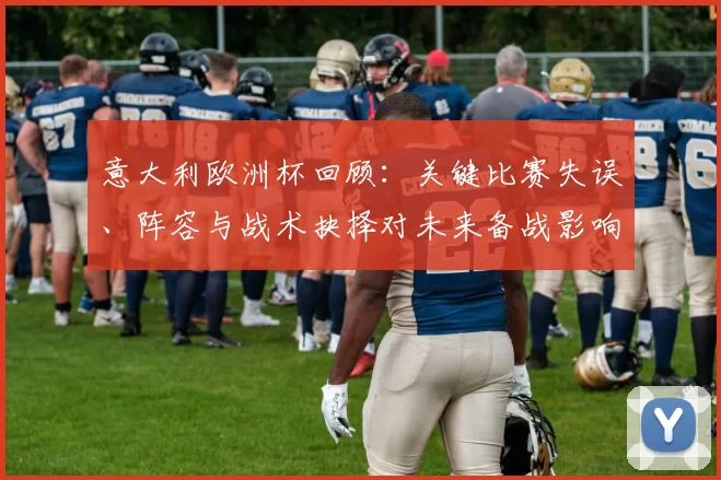 意大利欧洲杯回顾:关键比赛失误、阵容与战术抉择对未来备战影响