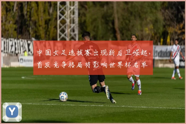 中国女足选拔赛出现新后卫崛起,首发竞争格局将影响世界杯名单