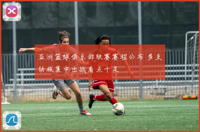 亚洲篮球俱乐部联赛赛程公布 多支劲旅集中出战看点十足