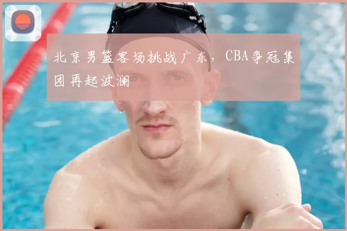 北京男篮客场挑战广东，CBA争冠集团再起波澜