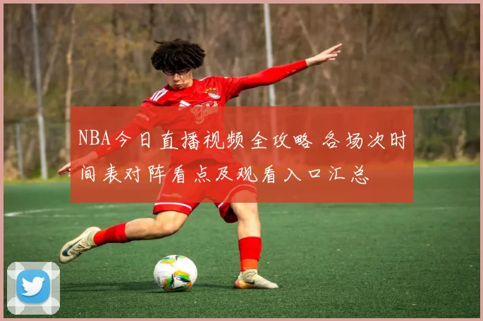 NBA今日直播视频全攻略 各场次时间表对阵看点及观看入口汇总