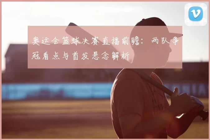 奥运会篮球决赛直播前瞻：两队争冠看点与首发悬念解析