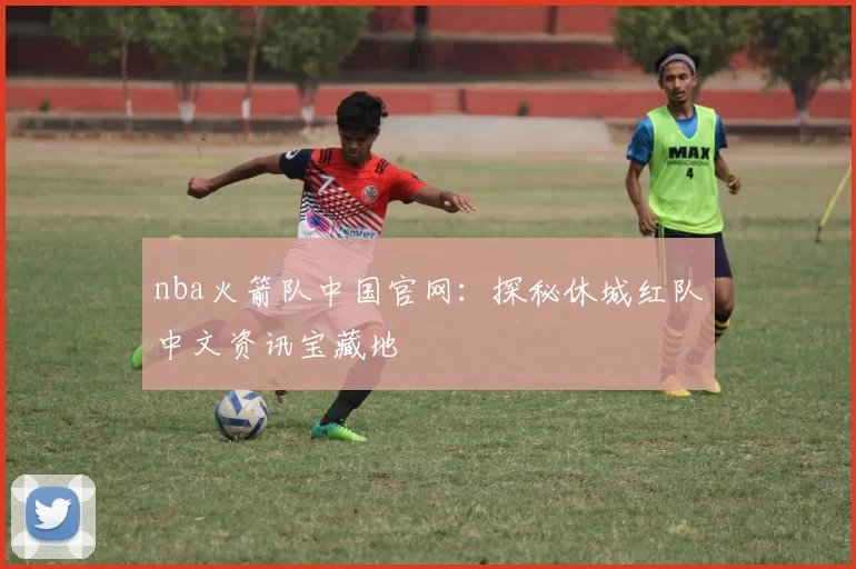 nba火箭队中国官网：探秘休城红队中文资讯宝藏地