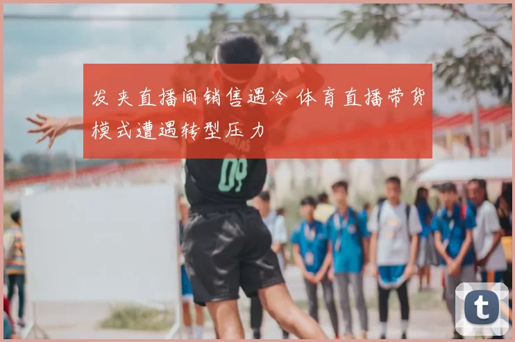 发夹直播间销售遇冷 体育直播带货模式遭遇转型压力