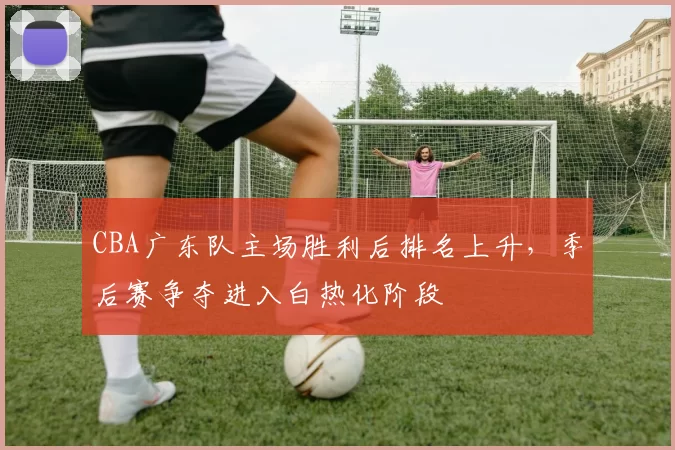 CBA广东队主场胜利后排名上升，季后赛争夺进入白热化阶段