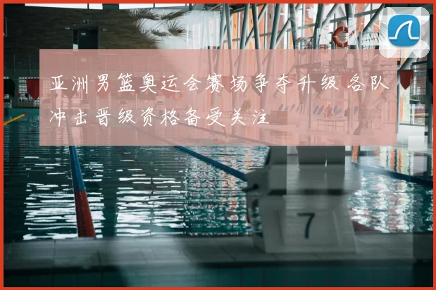 亚洲男篮奥运会赛场争夺升级 各队冲击晋级资格备受关注