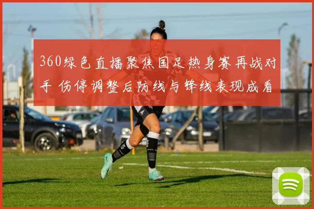 360绿色直播聚焦国足热身赛再战对手 伤停调整后防线与锋线表现成看点