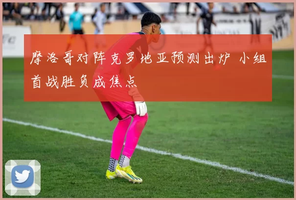 摩洛哥对阵克罗地亚预测出炉 小组首战胜负成焦点