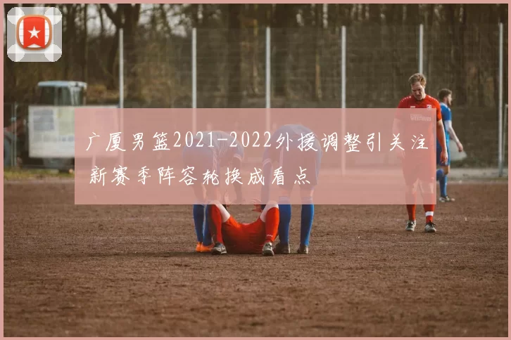 广厦男篮2021-2022外援调整引关注 新赛季阵容轮换成看点