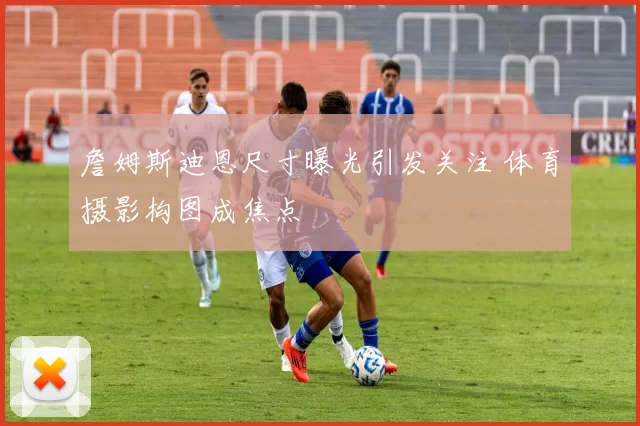 詹姆斯迪恩尺寸曝光引发关注 体育摄影构图成焦点