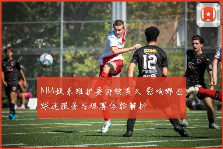 NBA娱乐维护要持续多久 影响哪些球迷服务与观赛体验解析