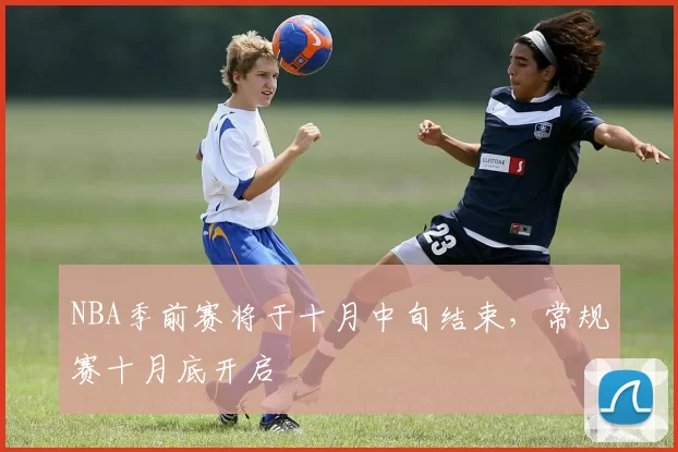 NBA季前赛将于十月中旬结束，常规赛十月底开启
