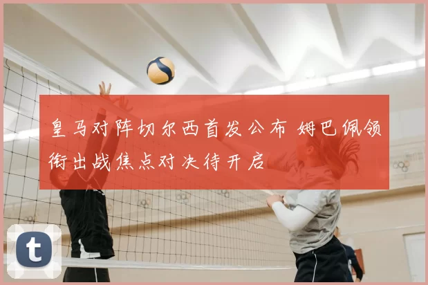 皇马对阵切尔西首发公布 姆巴佩领衔出战焦点对决待开启
