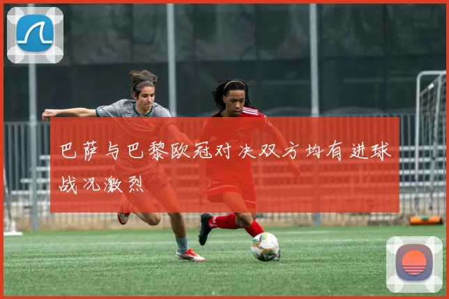巴萨与巴黎欧冠对决双方均有进球战况激烈