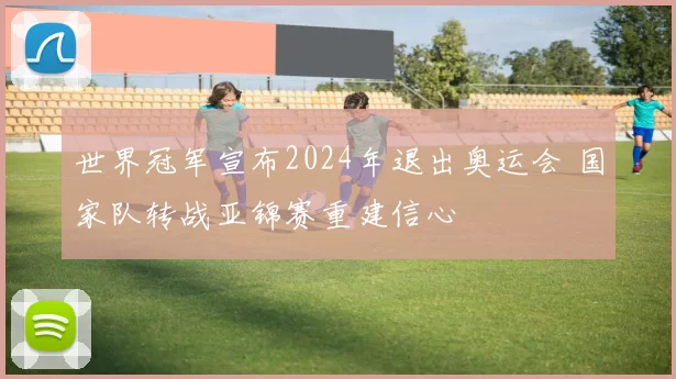 世界冠军宣布2024年退出奥运会 国家队转战亚锦赛重建信心
