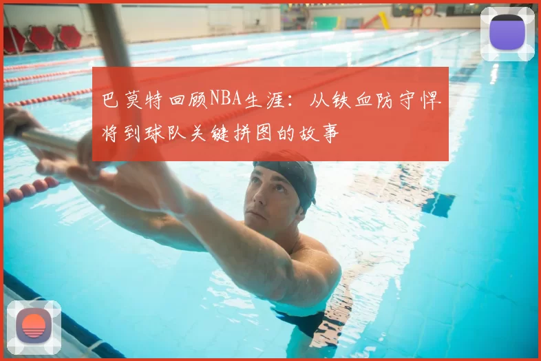 巴莫特回顾NBA生涯：从铁血防守悍将到球队关键拼图的故事