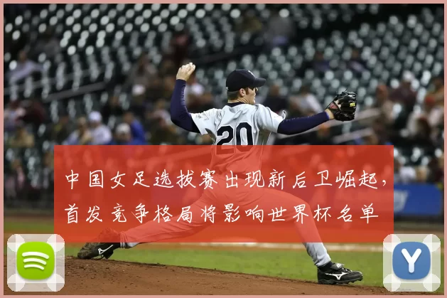 中国女足选拔赛出现新后卫崛起,首发竞争格局将影响世界杯名单