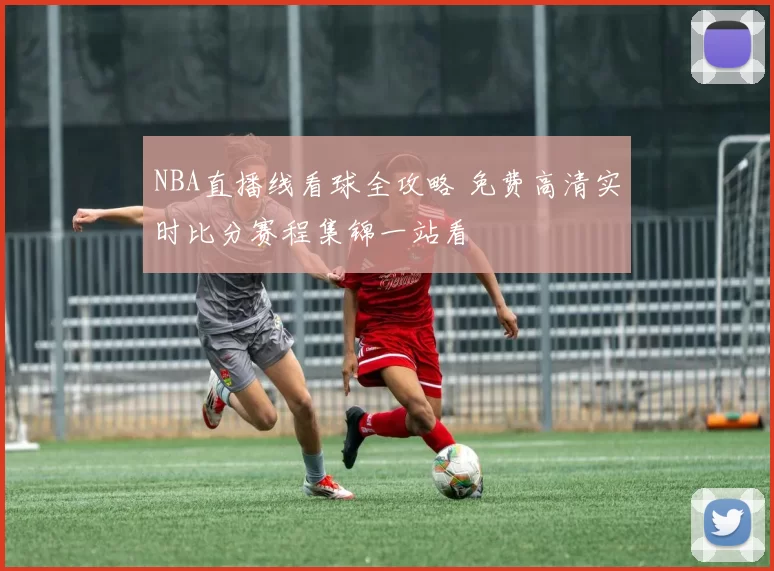 NBA直播线看球全攻略 免费高清实时比分赛程集锦一站看