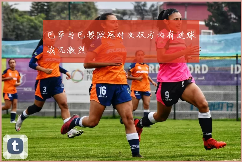 巴萨与巴黎欧冠对决双方均有进球战况激烈