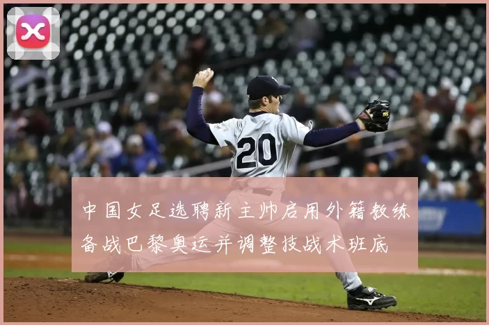 中国女足选聘新主帅启用外籍教练备战巴黎奥运并调整技战术班底