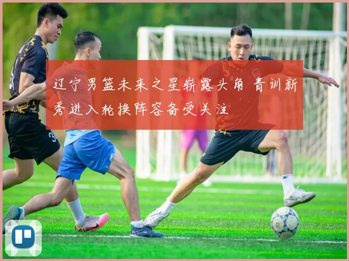 辽宁男篮未来之星崭露头角 青训新秀进入轮换阵容备受关注