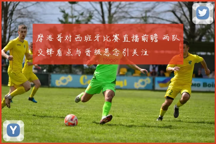 摩洛哥对西班牙比赛直播前瞻 两队交锋看点与晋级悬念引关注