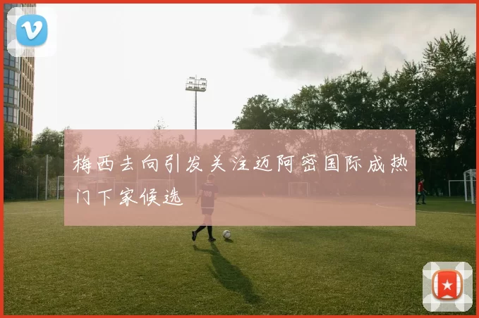 梅西去向引发关注迈阿密国际成热门下家候选