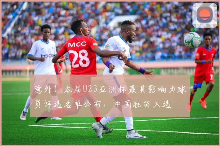 意外！本届U23亚洲杯最具影响力球员评选名单公布，中国独苗入选