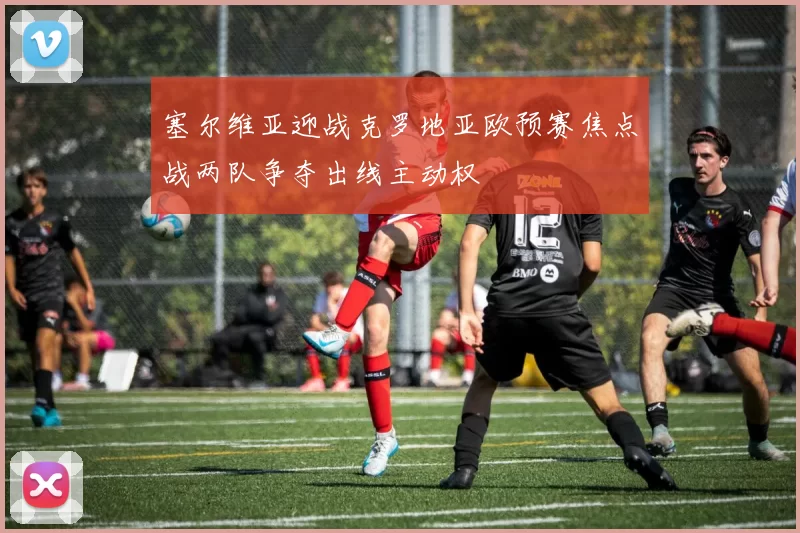 塞尔维亚迎战克罗地亚欧预赛焦点战两队争夺出线主动权
