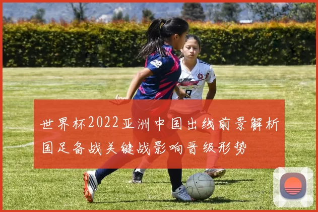世界杯2022亚洲中国出线前景解析国足备战关键战影响晋级形势
