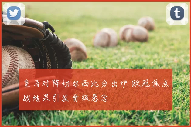 皇马对阵切尔西比分出炉 欧冠焦点战结果引发晋级悬念