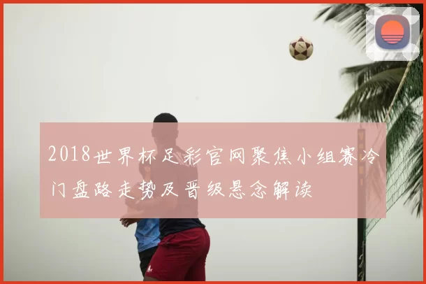 2018世界杯足彩官网聚焦小组赛冷门盘路走势及晋级悬念解读