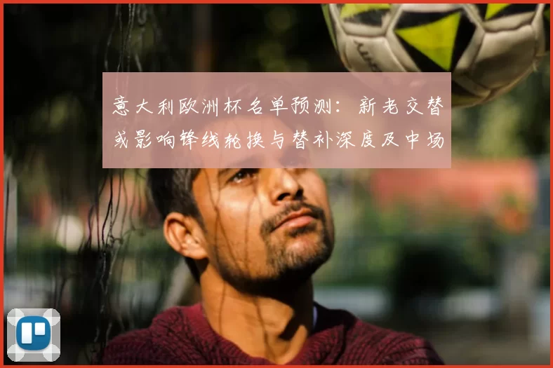 意大利欧洲杯名单预测:新老交替或影响锋线轮换与替补深度及中场调配