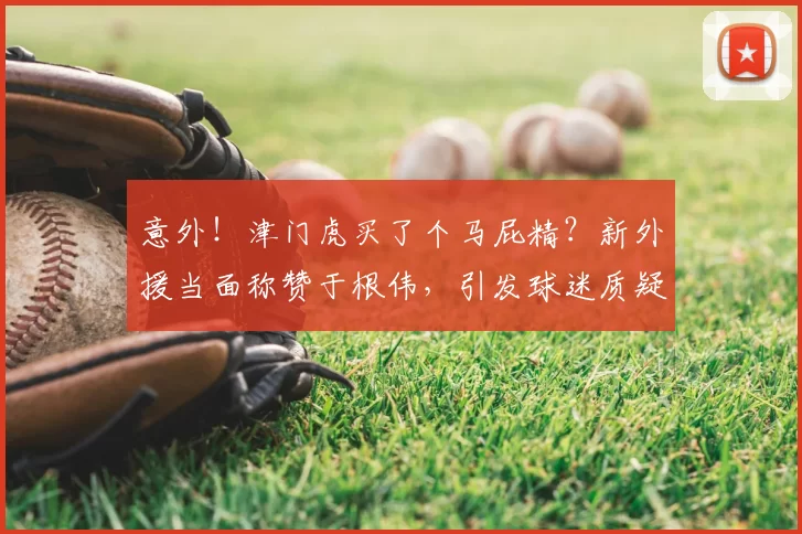意外！津门虎买了个马屁精？新外援当面称赞于根伟，引发球迷质疑