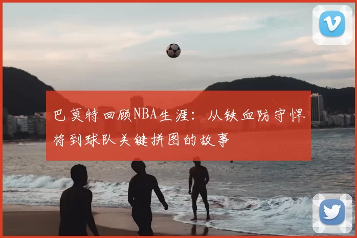 巴莫特回顾NBA生涯：从铁血防守悍将到球队关键拼图的故事
