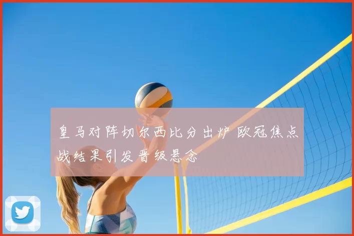 皇马对阵切尔西比分出炉 欧冠焦点战结果引发晋级悬念