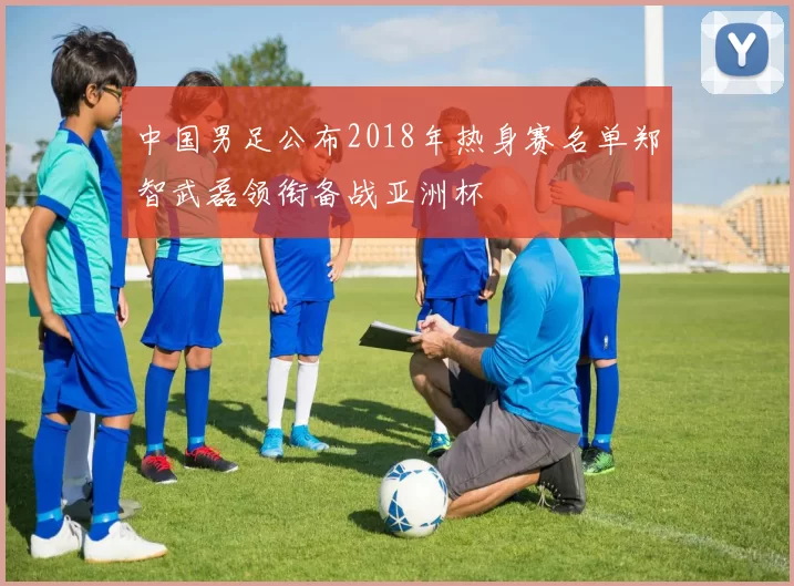 中国男足公布2018年热身赛名单郑智武磊领衔备战亚洲杯