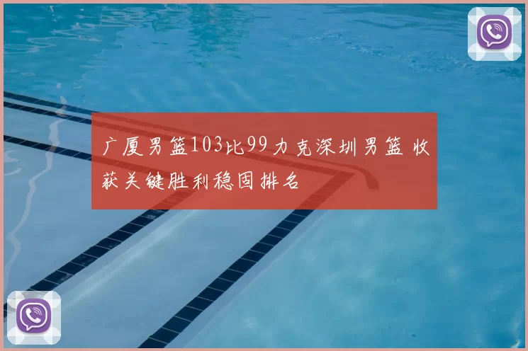 广厦男篮103比99力克深圳男篮 收获关键胜利稳固排名