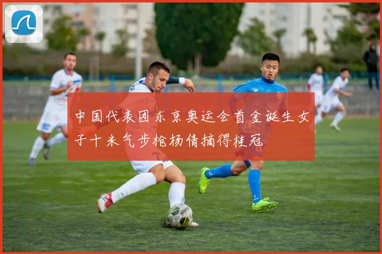 中国代表团东京奥运会首金诞生女子十米气步枪杨倩摘得桂冠