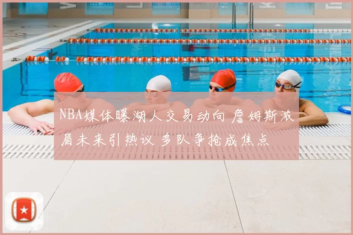 NBA媒体曝湖人交易动向 詹姆斯浓眉未来引热议 多队争抢成焦点