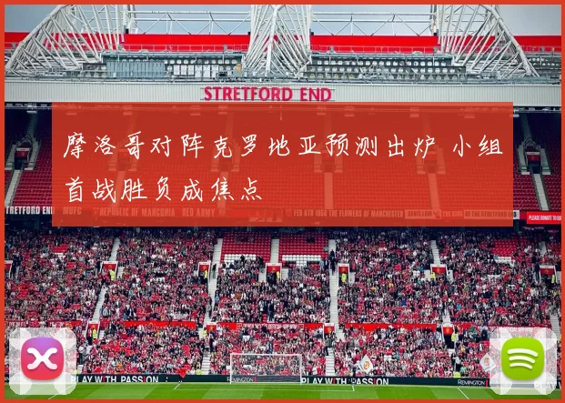 摩洛哥对阵克罗地亚预测出炉 小组首战胜负成焦点