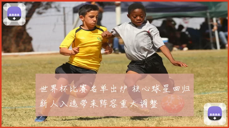 世界杯比赛名单出炉 核心球星回归新人入选带来阵容重大调整