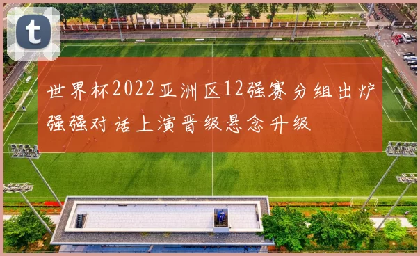 世界杯2022亚洲区12强赛分组出炉强强对话上演晋级悬念升级